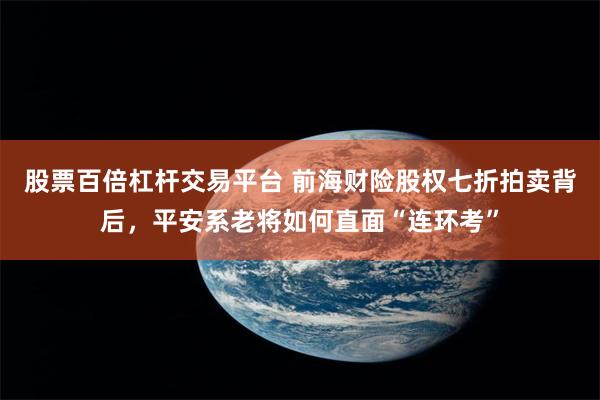 股票百倍杠杆交易平台 前海财险股权七折拍卖背后，平安系老将如何直面“连环考”