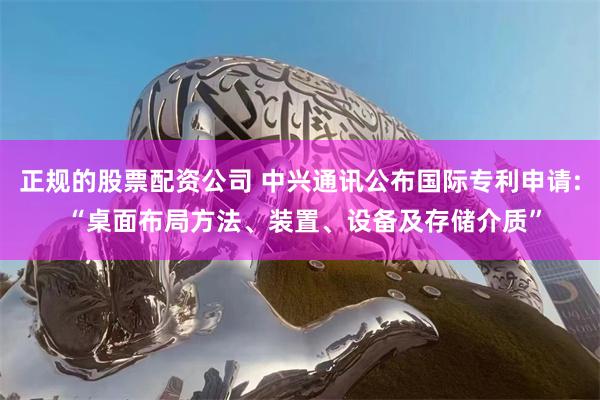 正规的股票配资公司 中兴通讯公布国际专利申请: “桌面布局方法、装置、设备及存储介质”
